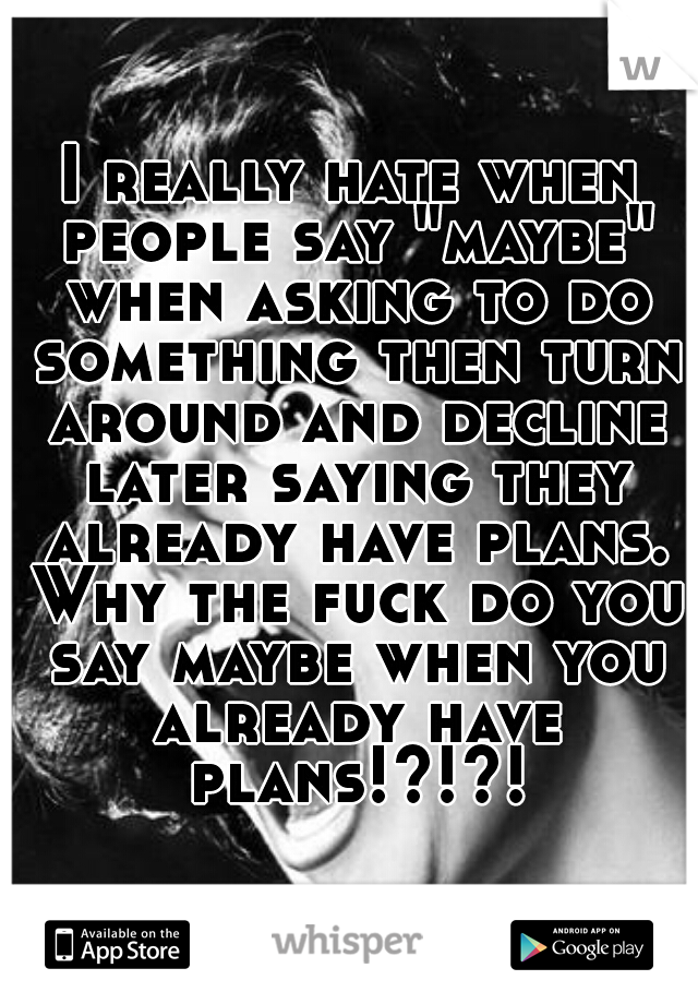 I really hate when people say "maybe" when asking to do something then turn around and decline later saying they already have plans. Why the fuck do you say maybe when you already have plans!?!?!