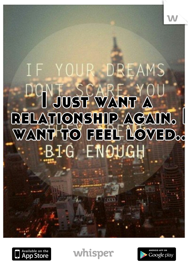 I just want a relationship again. I want to feel loved..