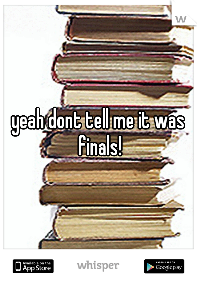 yeah dont tell me it was finals!