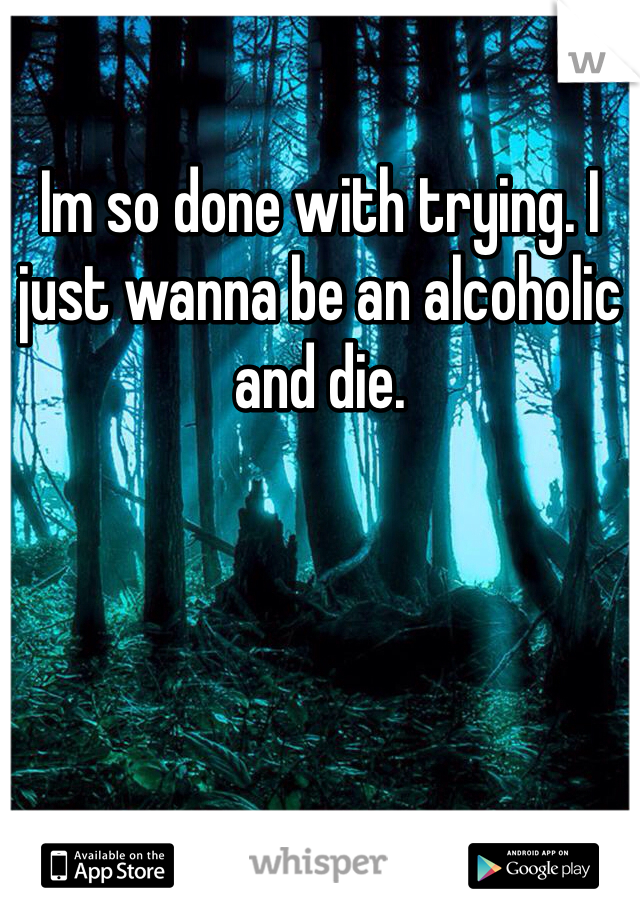 Im so done with trying. I just wanna be an alcoholic and die.