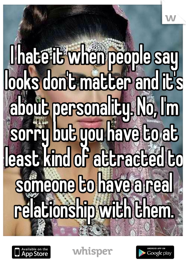 I hate it when people say looks don't matter and it's about personality. No, I'm sorry but you have to at least kind of attracted to someone to have a real relationship with them.