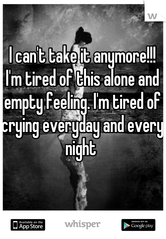 I can't take it anymore!!! I'm tired of this alone and empty feeling. I'm tired of crying everyday and every night 