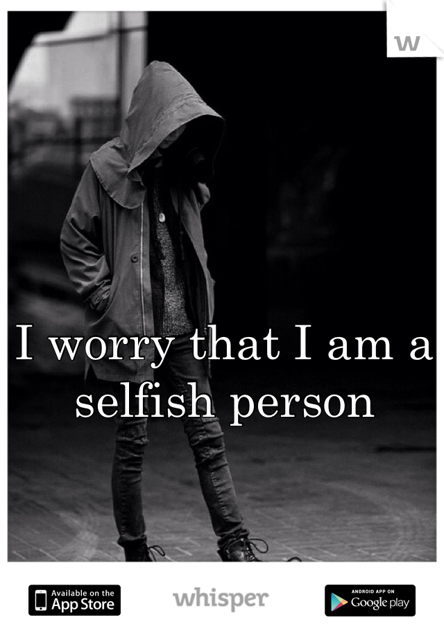 I worry that I am a selfish person 
