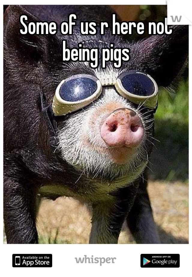 Some of us r here not being pigs