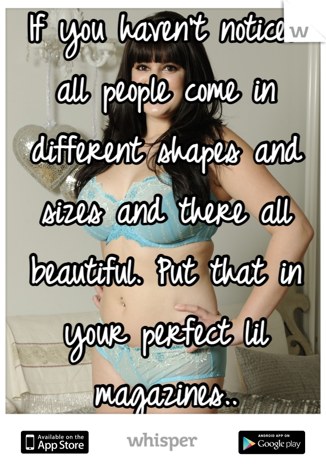 If you haven't noticed all people come in different shapes and sizes and there all beautiful. Put that in your perfect lil magazines..