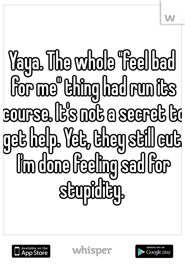 Yaya. The whole "feel bad for me" thing had run its course. It's not a secret to get help. Yet, they still cut. I'm done feeling sad for stupidity. 
