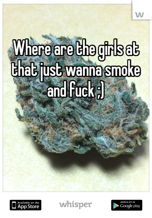 Where are the girls at that just wanna smoke and fuck ;)