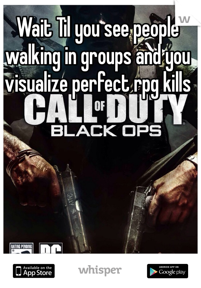 Wait Til you see people walking in groups and you visualize perfect rpg kills