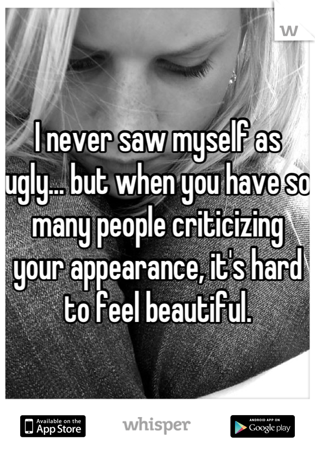 I never saw myself as ugly... but when you have so many people criticizing your appearance, it's hard to feel beautiful.