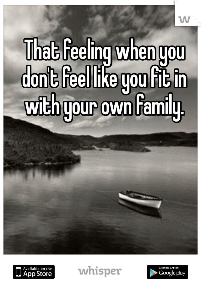 That feeling when you don't feel like you fit in with your own family. 

