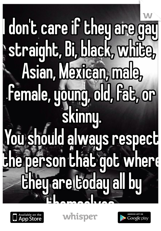 I don't care if they are gay, straight, Bi, black, white, Asian, Mexican, male, female, young, old, fat, or skinny. 
You should always respect the person that got where they are today all by themselves. 