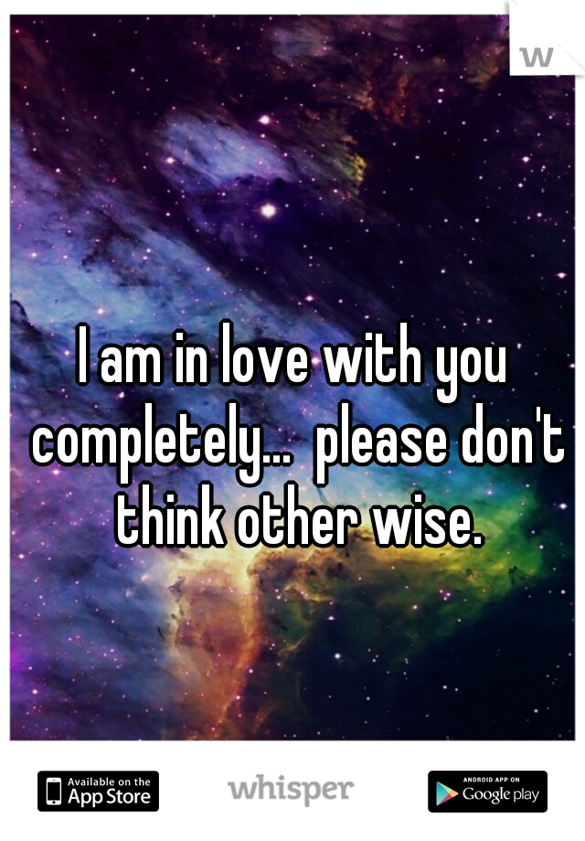 I am in love with you completely...  please don't think other wise.