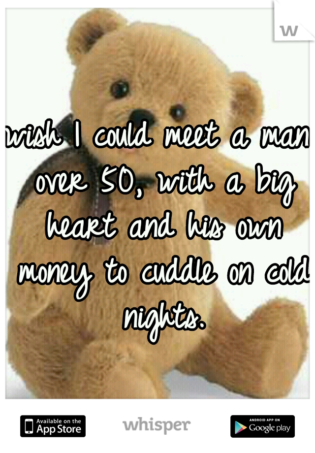 wish I could meet a man over 50, with a big heart and his own money to cuddle on cold nights.
