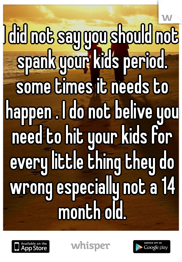 I did not say you should not spank your kids period. some times it needs to happen . I do not belive you need to hit your kids for every little thing they do wrong especially not a 14 month old.