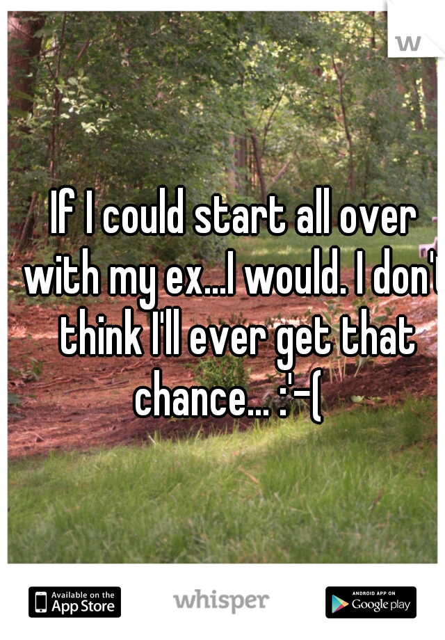If I could start all over with my ex...I would. I don't think I'll ever get that chance... :'-(  