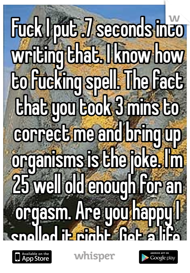 Fuck I put .7 seconds into writing that. I know how to fucking spell. The fact that you took 3 mins to correct me and bring up organisms is the joke. I'm 25 well old enough for an orgasm. Are you happy I spelled it right. Get a life. 
