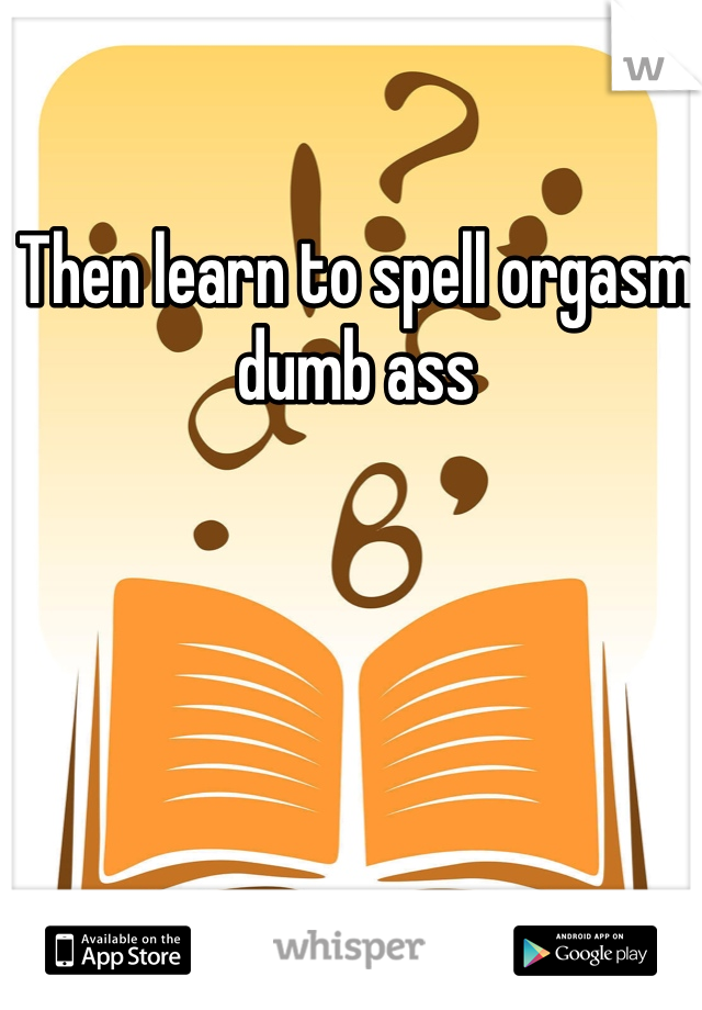 Then learn to spell orgasm dumb ass 
