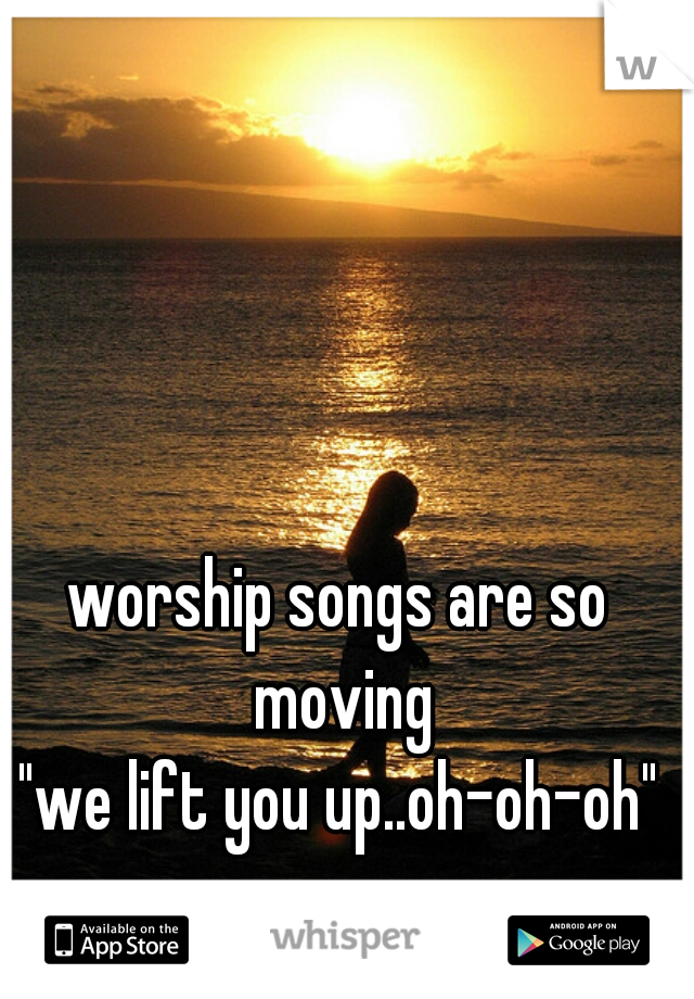 worship songs are so moving
"we lift you up..oh-oh-oh"


