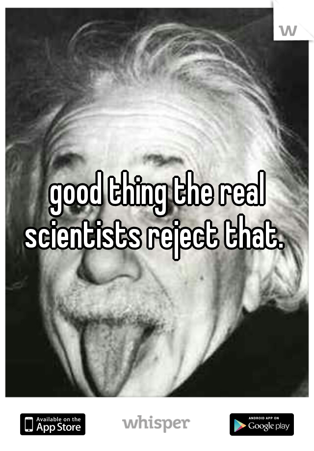 good thing the real scientists reject that.  