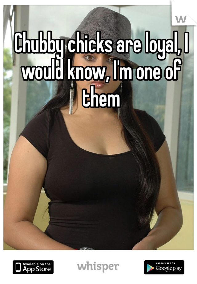 Chubby chicks are loyal, I would know, I'm one of them