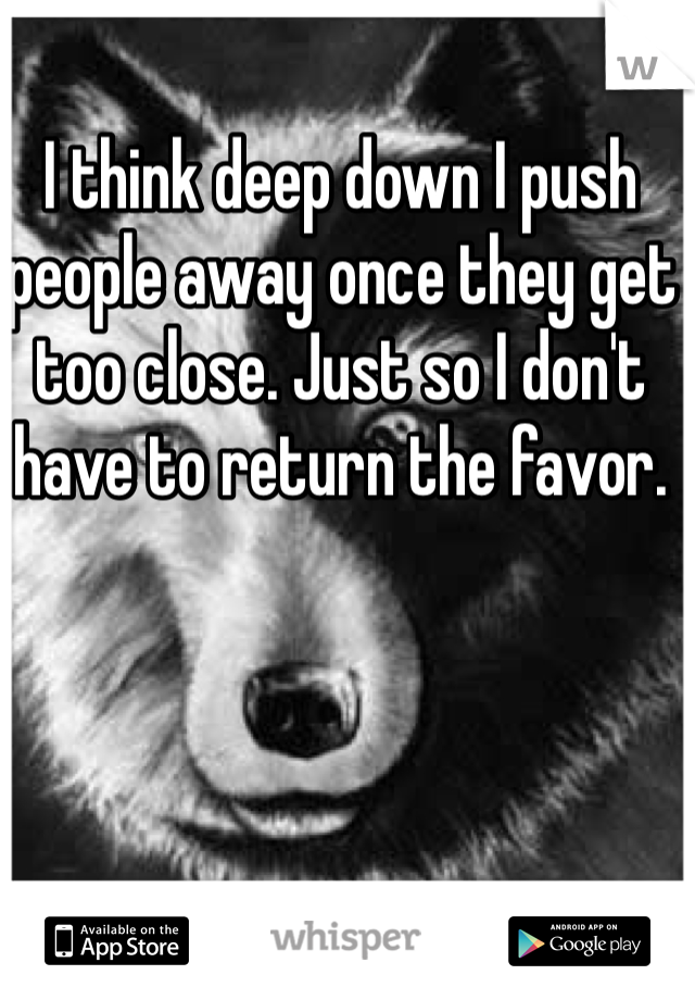 I think deep down I push people away once they get too close. Just so I don't have to return the favor. 