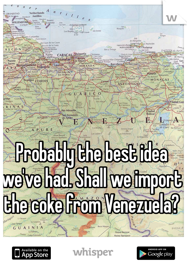 Probably the best idea we've had. Shall we import the coke from Venezuela?