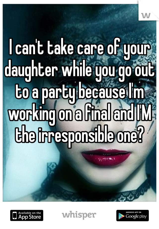 I can't take care of your daughter while you go out to a party because I'm working on a final and I'M the irresponsible one?