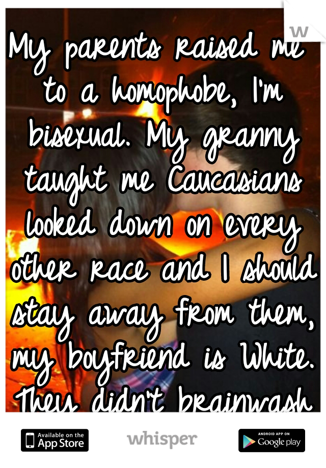 My parents raised me to a homophobe, I'm bisexual. My granny taught me Caucasians looked down on every other race and I should stay away from them, my boyfriend is White. They didn't brainwash me.