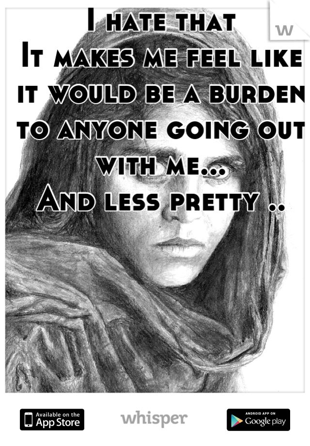 I hate that 
It makes me feel like it would be a burden to anyone going out with me... 
And less pretty ..