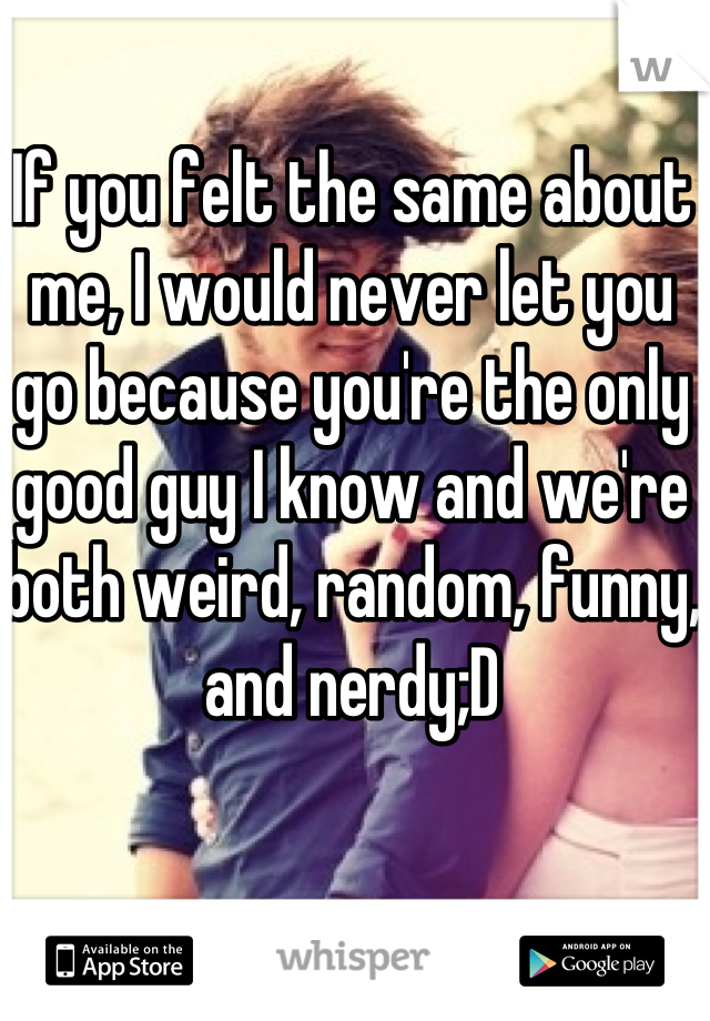 If you felt the same about me, I would never let you go because you're the only good guy I know and we're both weird, random, funny, and nerdy;D