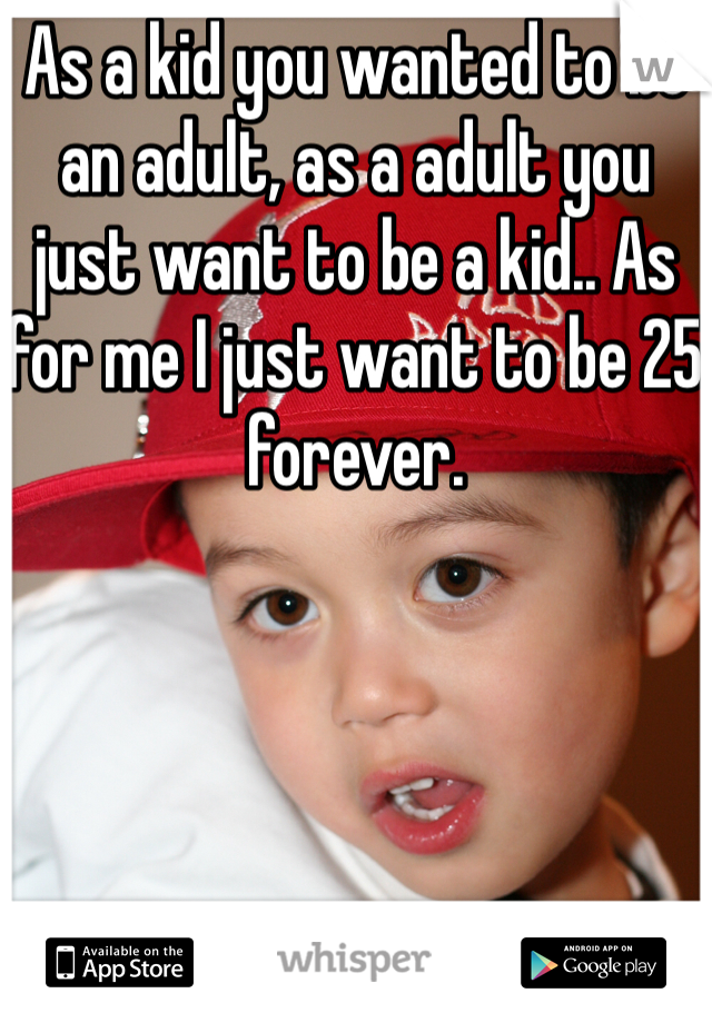 As a kid you wanted to be an adult, as a adult you just want to be a kid.. As for me I just want to be 25 forever.
