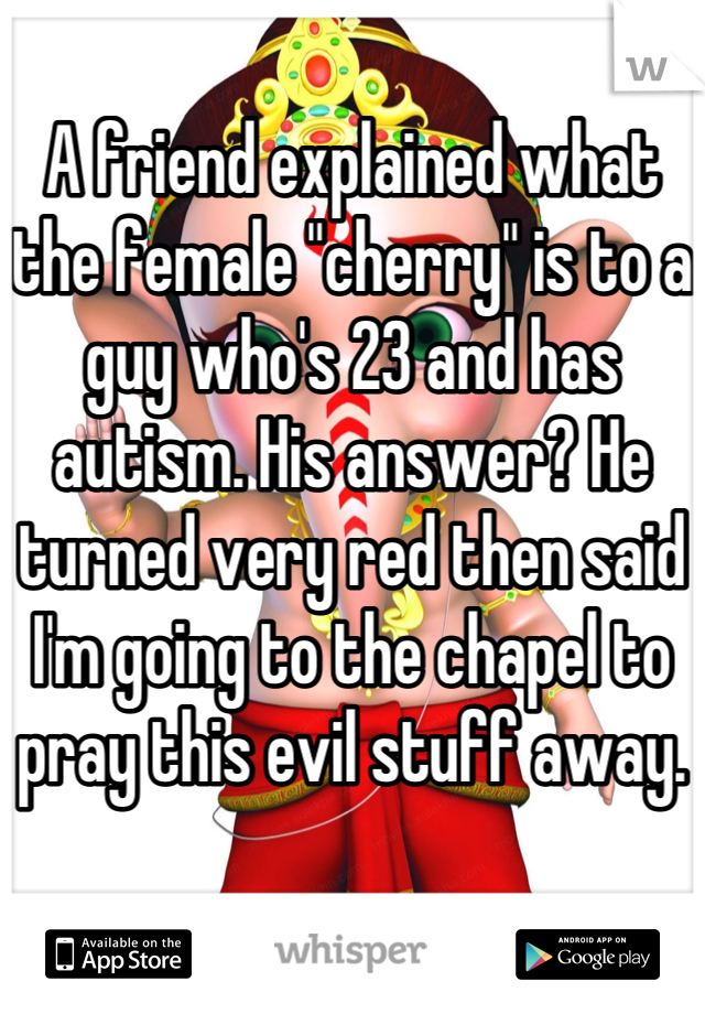 A friend explained what the female "cherry" is to a guy who's 23 and has autism. His answer? He turned very red then said I'm going to the chapel to pray this evil stuff away.