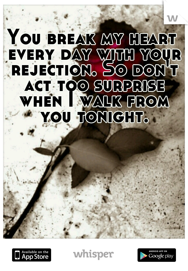 You break my heart every day with your rejection. So don't act too surprise when I walk from you tonight.