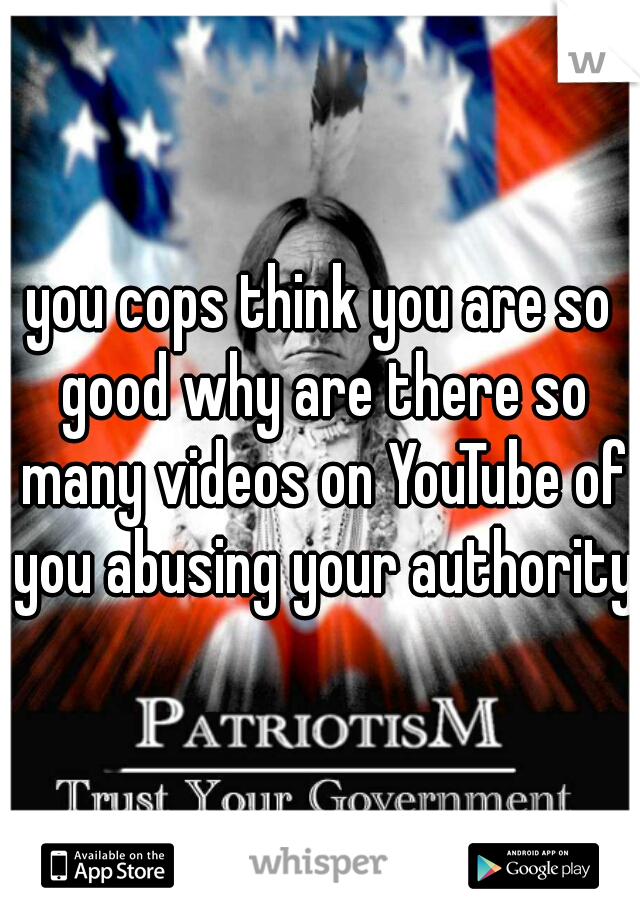 you cops think you are so good why are there so many videos on YouTube of you abusing your authority