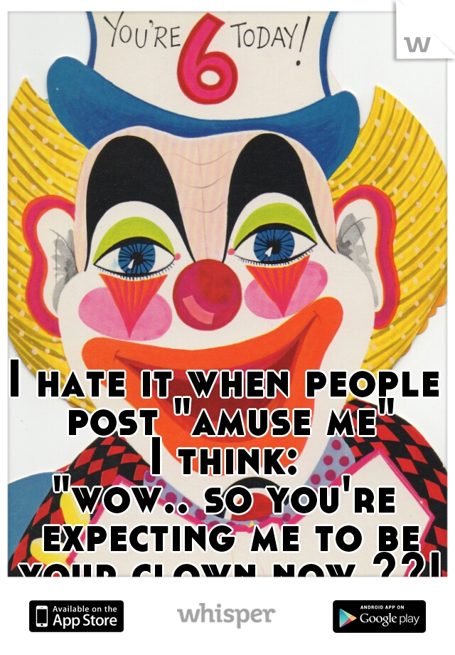 I hate it when people post "amuse me"
I think:
"wow.. so you're expecting me to be your clown now ??!"