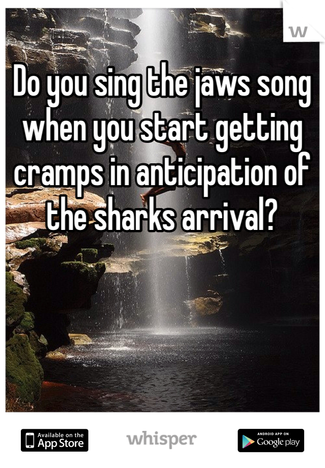 Do you sing the jaws song when you start getting cramps in anticipation of the sharks arrival?