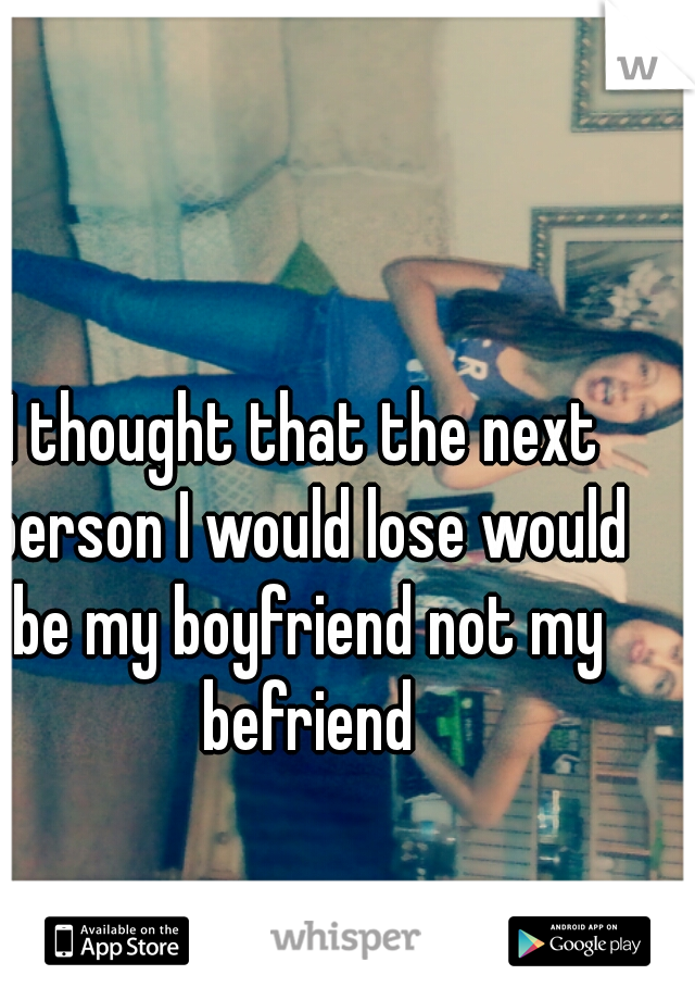 I thought that the next person I would lose would be my boyfriend not my befriend