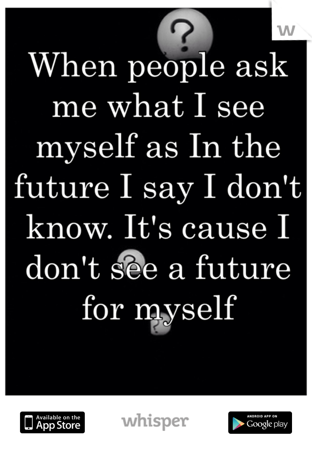 When people ask me what I see myself as In the future I say I don't know. It's cause I don't see a future for myself