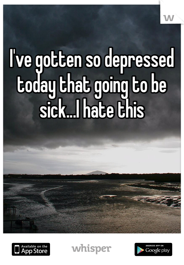 I've gotten so depressed today that going to be sick...I hate this 