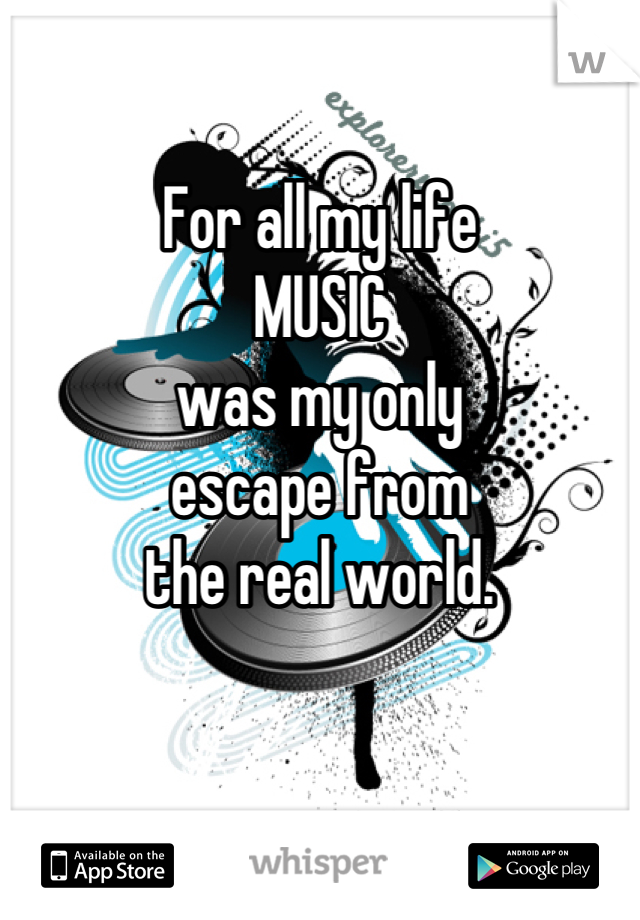 

For all my life 
MUSIC 
was my only 
escape from
 the real world. 