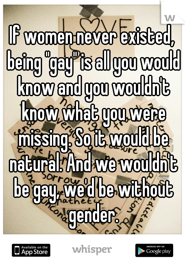 If women never existed, being "gay" is all you would know and you wouldn't know what you were missing. So it would be natural. And we wouldn't be gay, we'd be without gender.