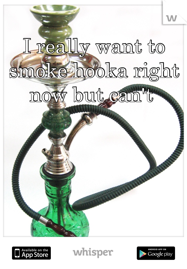 I really want to smoke hooka right now but can't 