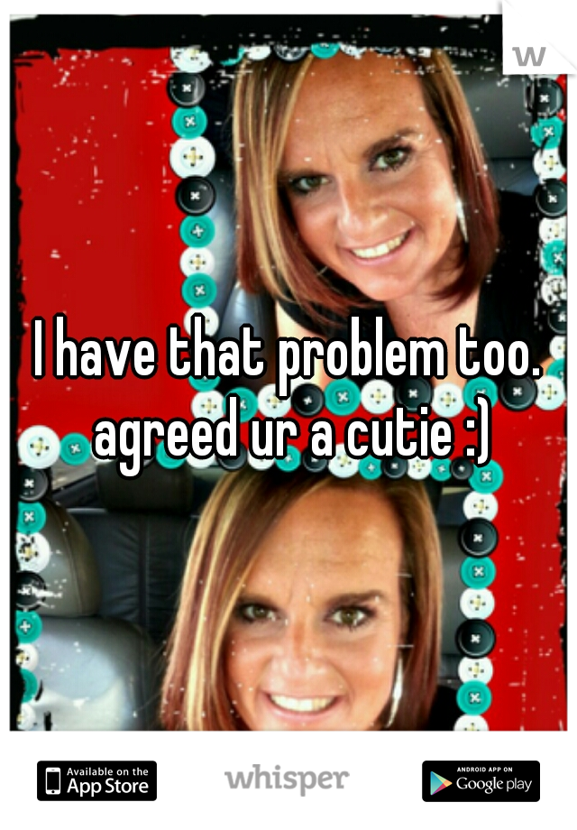 I have that problem too. agreed ur a cutie :)