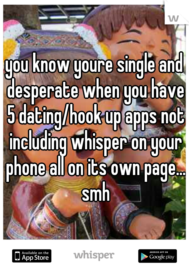 you know youre single and desperate when you have 5 dating/hook up apps not including whisper on your phone all on its own page... smh