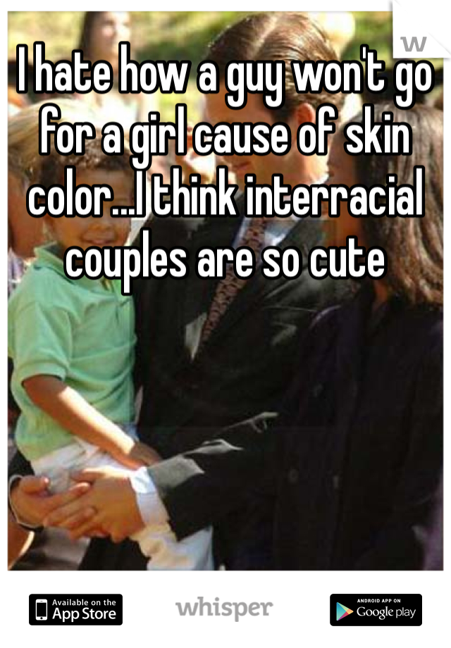 I hate how a guy won't go for a girl cause of skin color...I think interracial couples are so cute 