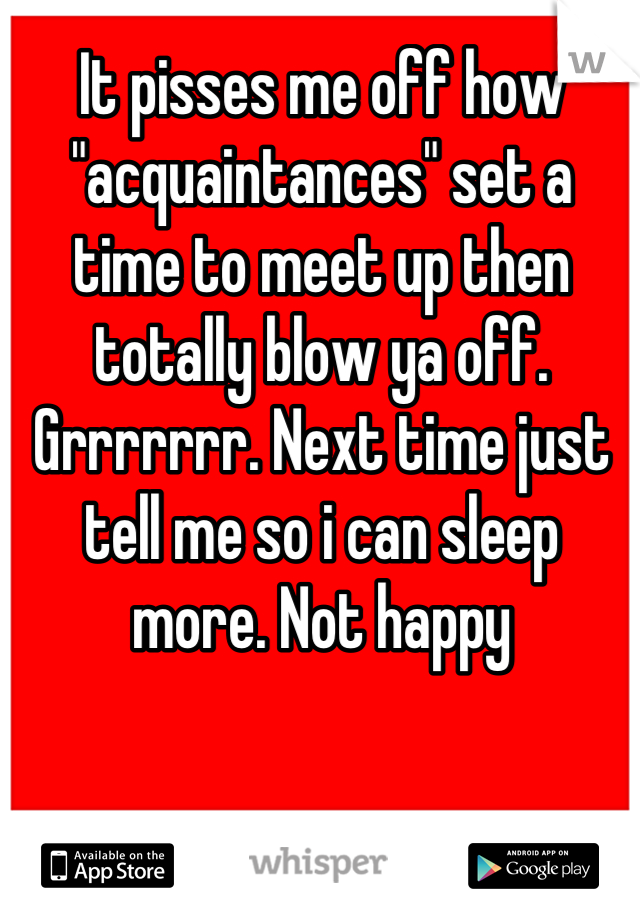 It pisses me off how "acquaintances" set a time to meet up then totally blow ya off. Grrrrrrr. Next time just tell me so i can sleep more. Not happy