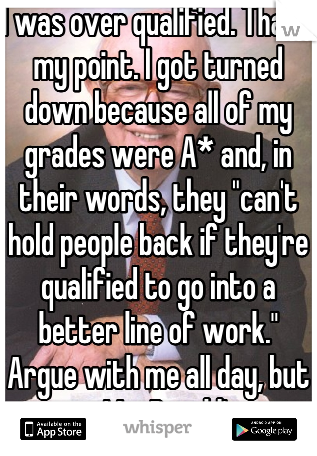 I was over qualified. That's my point. I got turned down because all of my grades were A* and, in their words, they "can't hold people back if they're qualified to go into a better line of work."
Argue with me all day, but its MacDonald's. 
A monkey could do it.