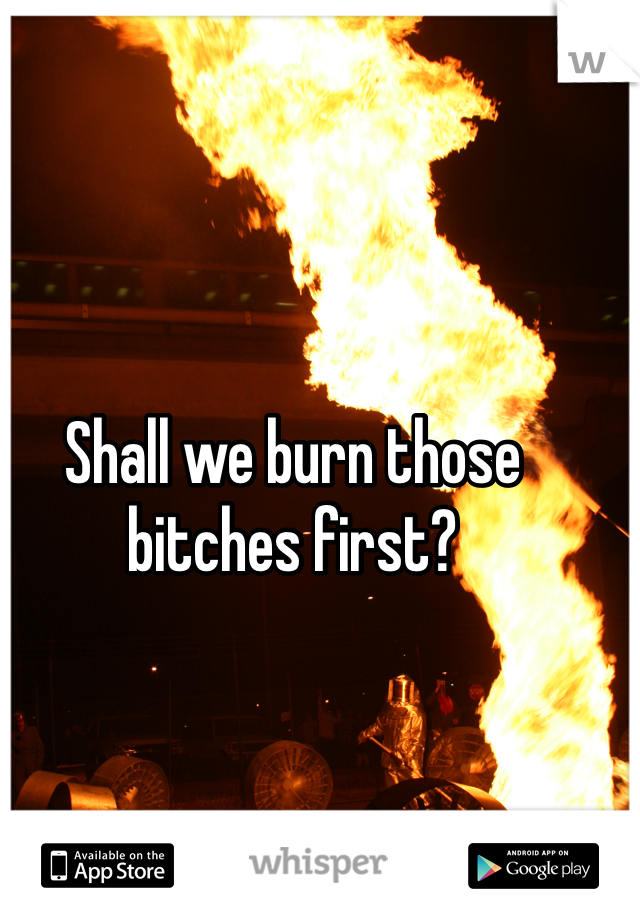 Shall we burn those bitches first?