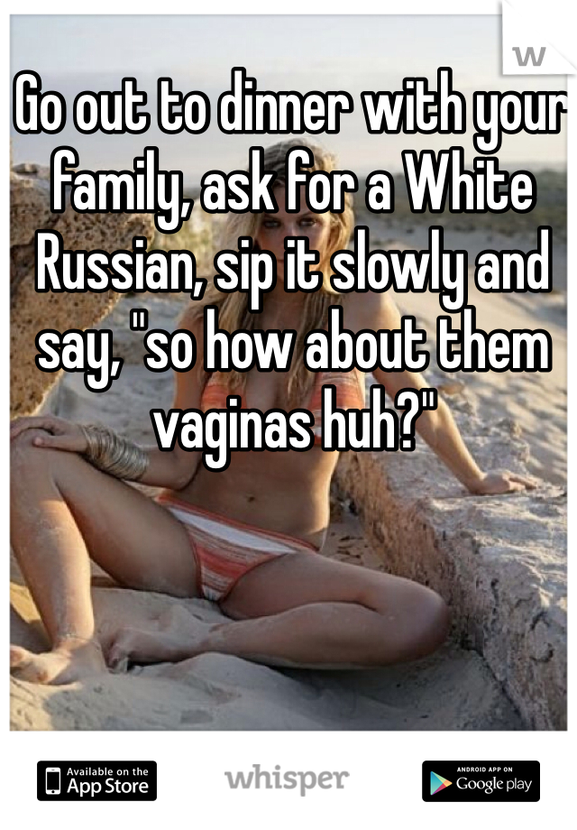 Go out to dinner with your family, ask for a White Russian, sip it slowly and say, "so how about them vaginas huh?"
