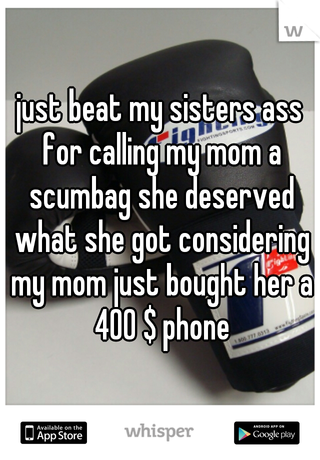 just beat my sisters ass for calling my mom a scumbag she deserved what she got considering my mom just bought her a 400 $ phone